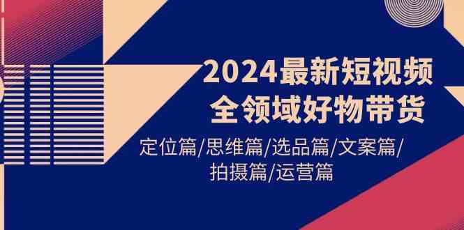 （9818期）2024最新短视频全领域好物带货 定位篇/思维篇/选品篇/文案篇/拍摄篇/运营篇财神社_创业网_资源网_网赚教程_创业项目_活动线报_技术资源财神社