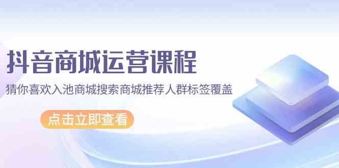 （9771期）抖音商城 运营课程，猜你喜欢入池商城搜索商城推荐人群标签覆盖财神社_创业网_资源网_网赚教程_创业项目_活动线报_技术资源财神社