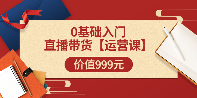 （3291期）某收费【运营课】0基础入门直播带货运营篇（线上课）价值999元